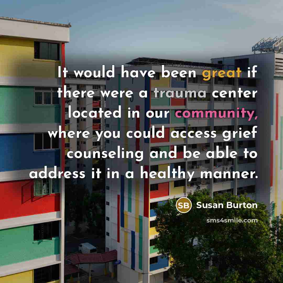 “It would have been great if there were a trauma center located in our community, where you could access grief counseling and be able to address it in a healthy manner.” quote by Susan Burton