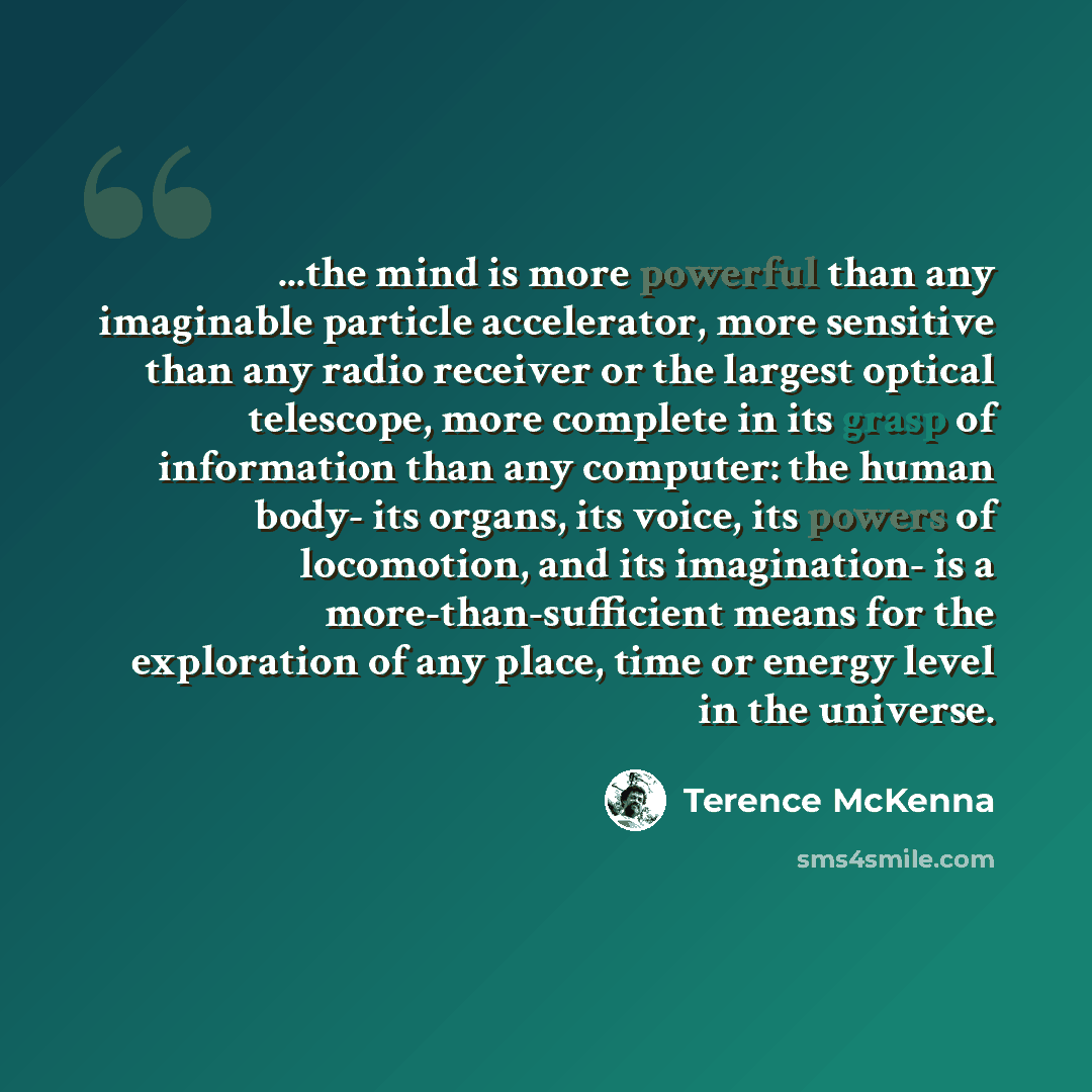 “...the mind is more powerful than any imaginable particle accelerator, more sensitive than any radio receiver or the largest optical telescope, more complete in its grasp of information than any computer: the human body- its organs, its voice, its powers of locomotion, and its imagination- is a…” quote by Terence McKenna
