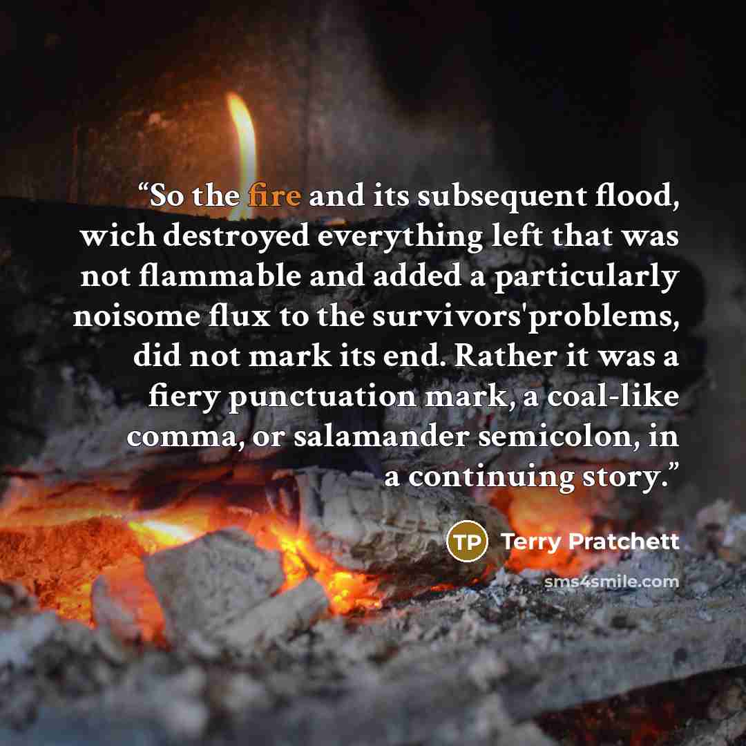 “So the fire and its subsequent flood, wich destroyed everything left that was not flammable and added a particularly noisome flux to the survivors'problems, did not mark its end. Rather it was a fiery punctuation mark, a coal-like comma, or salamander semicolon, in a continuing story.” quote by Terry Pratchett