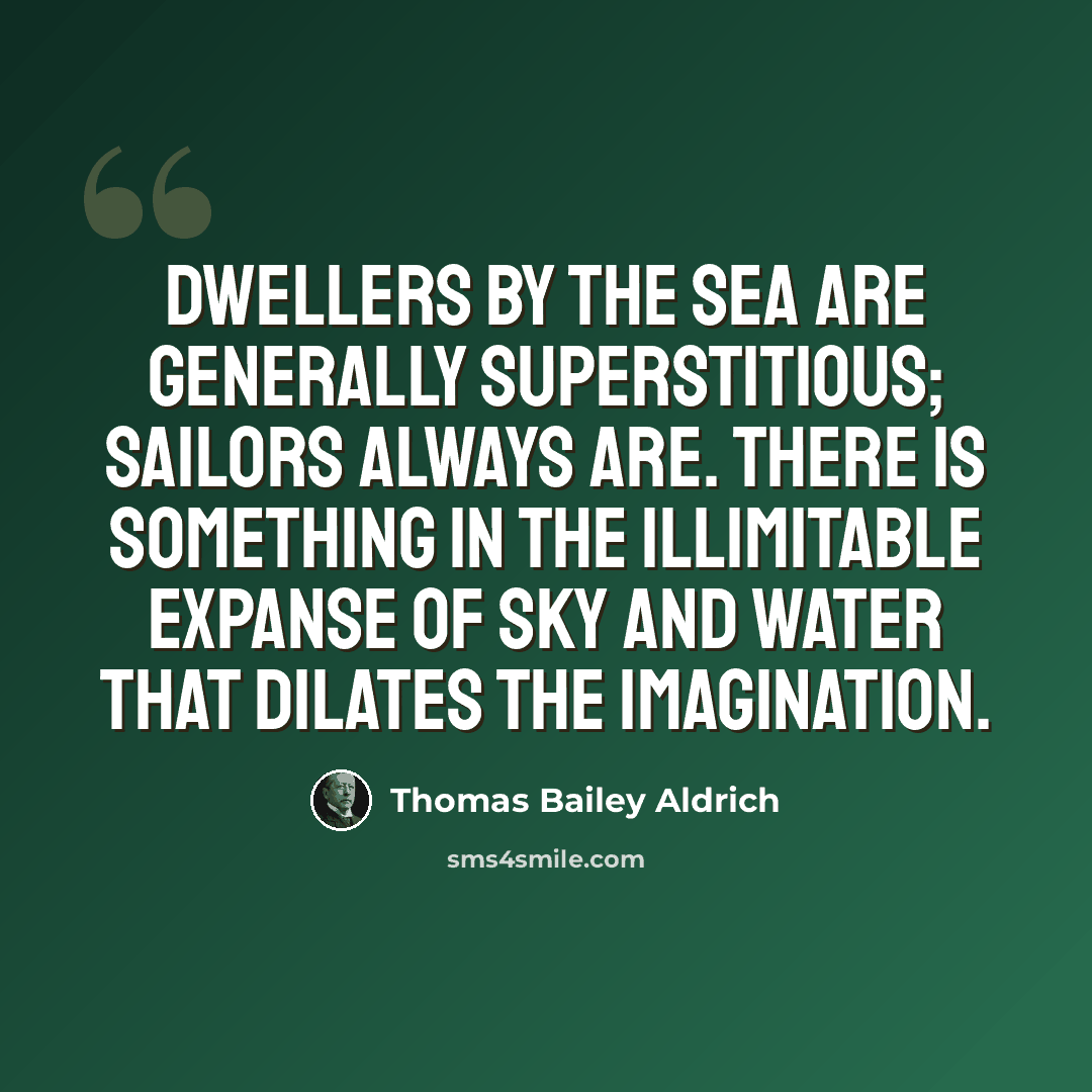 “Dwellers by the sea are generally superstitious; sailors always are. There is something in the illimitable expanse of sky and water that dilates the imagination.” quote by Thomas Bailey Aldrich
