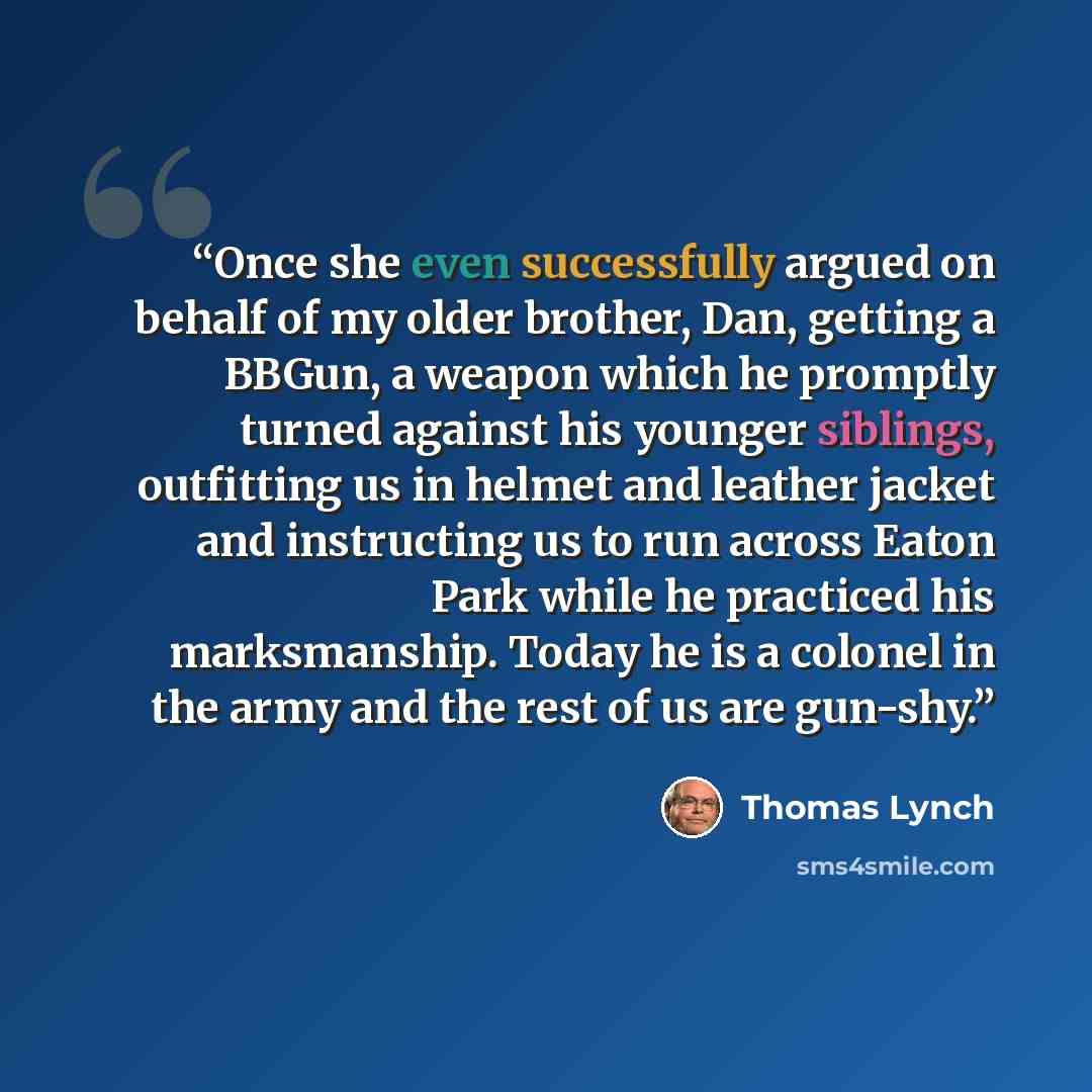 “Once she even successfully argued on behalf of my older brother, Dan, getting a BBGun, a weapon which he promptly turned against his younger siblings, outfitting us in helmet and leather jacket and instructing us to run across Eaton Park while he practiced his marksmanship. Today he is a colonel…” quote by Thomas Lynch