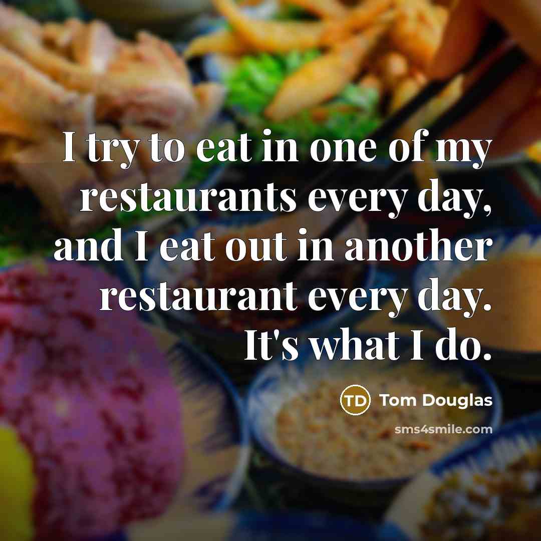 “I try to eat in one of my restaurants every day, and I eat out in another restaurant every day. It's what I do.” quote by Tom Douglas