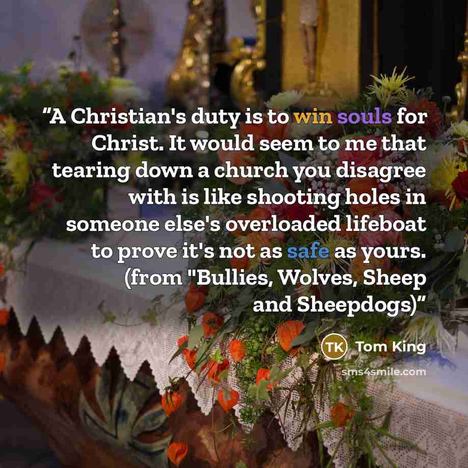 “A Christian's duty is to win souls for Christ. It would seem to me that tearing down a church you disagree with is like shooting holes in someone else's overloaded lifeboat to prove it's not as safe as yours. (from "Bullies, Wolves, Sheep and Sheepdogs)” quote by Tom King