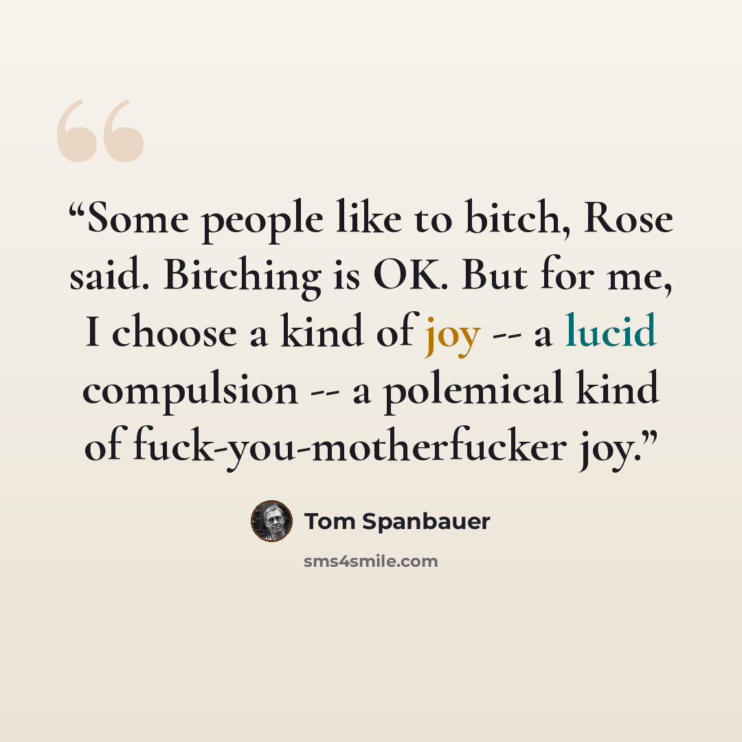 “Some people like to bitch, Rose said. Bitching is OK. But for me, I choose a kind of joy -- a lucid compulsion -- a polemical kind of fuck-you-motherfucker joy.” quote by Tom Spanbauer