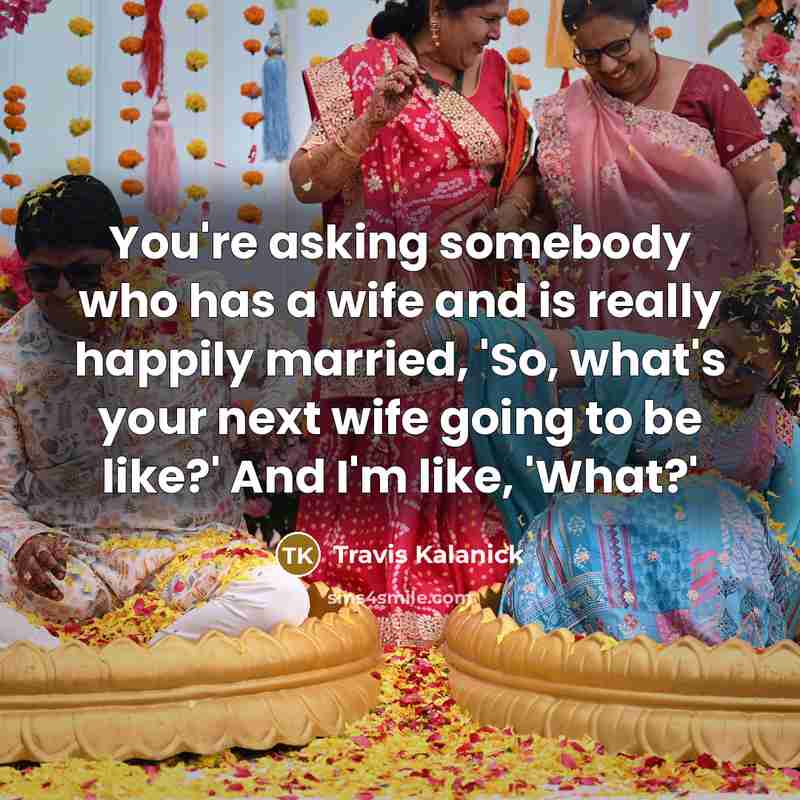 “You're asking somebody who has a wife and is really happily married, 'So, what's your next wife going to be like?' And I'm like, 'What?'” quote by Travis Kalanick
