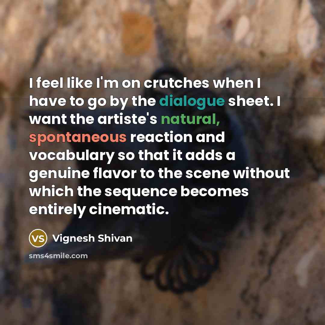 “I feel like I'm on crutches when I have to go by the dialogue sheet. I want the artiste's natural, spontaneous reaction and vocabulary so that it adds a genuine flavor to the scene without which the sequence becomes entirely cinematic.” quote by Vignesh Shivan