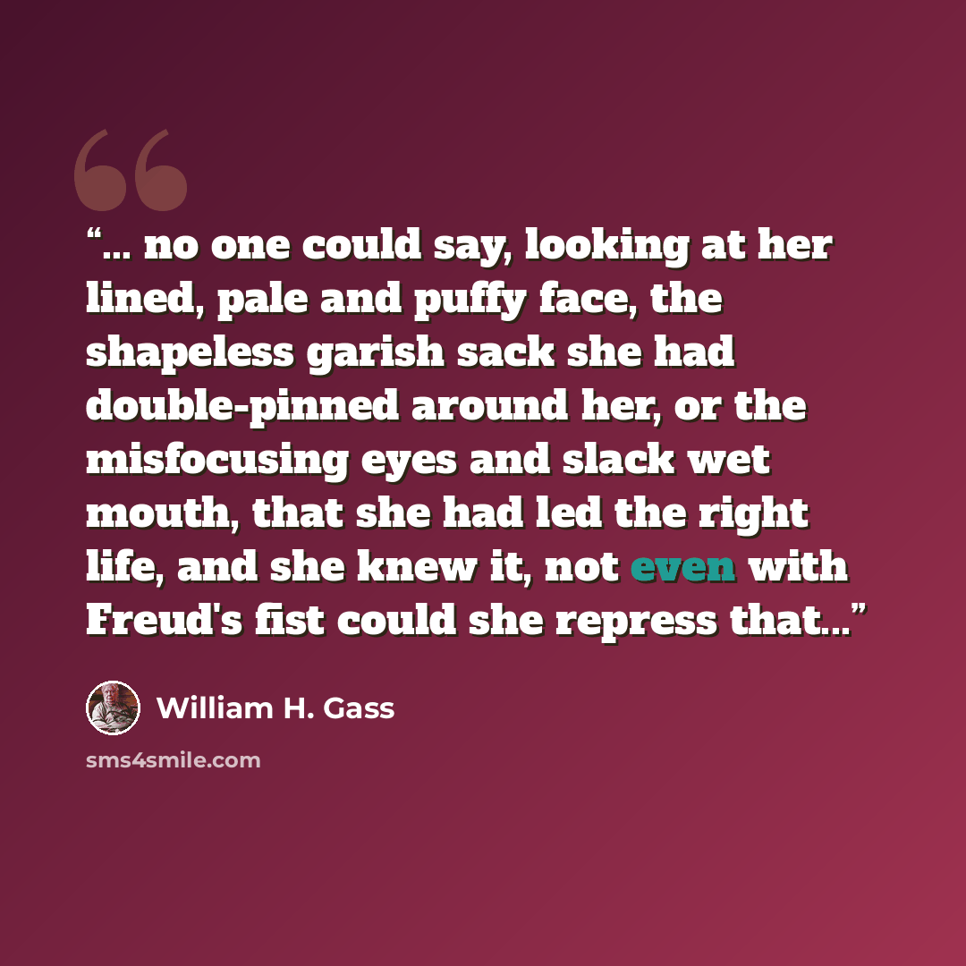 “... no one could say, looking at her lined, pale and puffy face, the shapeless garish sack she had double-pinned around her, or the misfocusing eyes and slack wet mouth, that she had led the right life, and she knew it, not even with Freud's fist could she repress that...” quote by William H. Gass