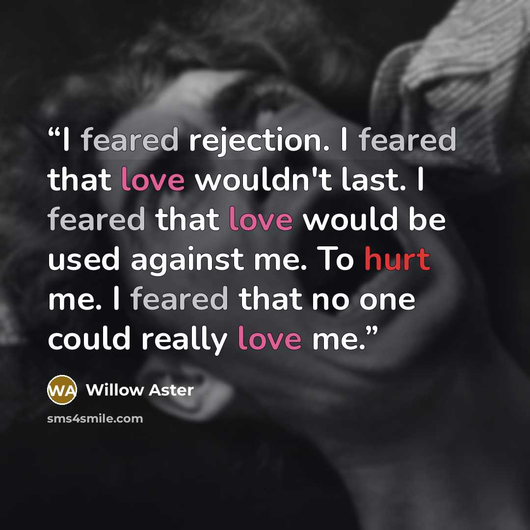 “I feared rejection. I feared that love wouldn't last. I feared that love would be used against me. To hurt me. I feared that no one could really love me.” quote by Willow Aster