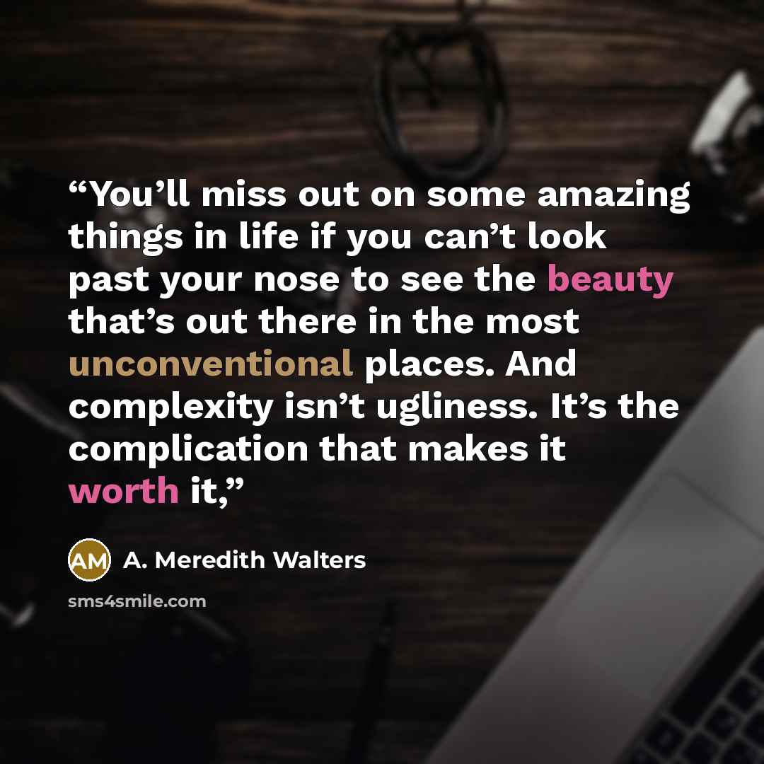 “You’ll miss out on some amazing things in life if you can’t look past your nose to see the beauty that’s out there in the most unconventional places. And complexity isn’t ugliness. It’s the complication that makes it worth it,” quote by A. Meredith Walters