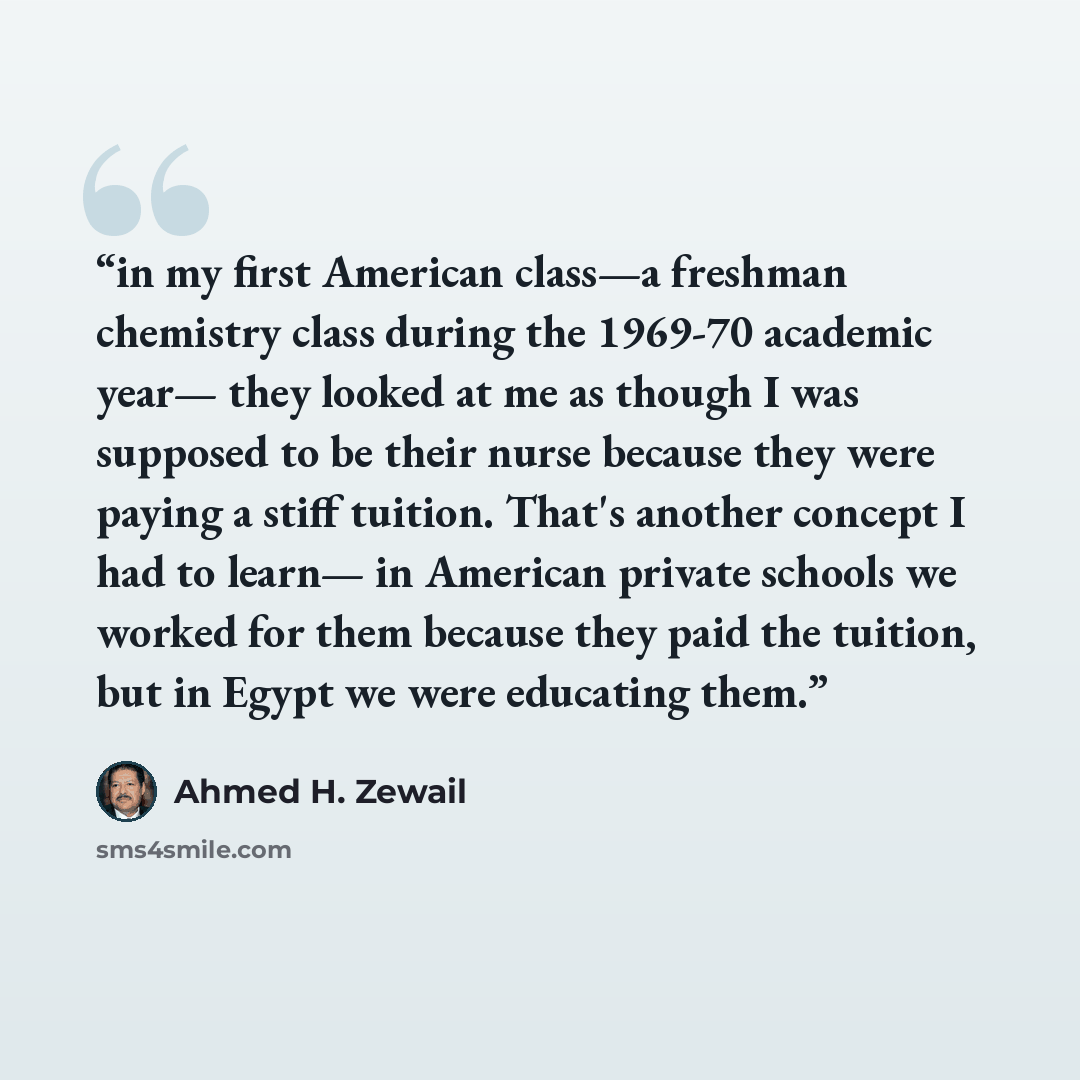 “in my first American class—a freshman chemistry class during the 1969-70 academic year— they looked at me as though I was supposed to be their nurse because they were paying a stiff tuition. That's another concept I had to learn— in American private schools we worked for them because they paid the…” quote by Ahmed H. Zewail