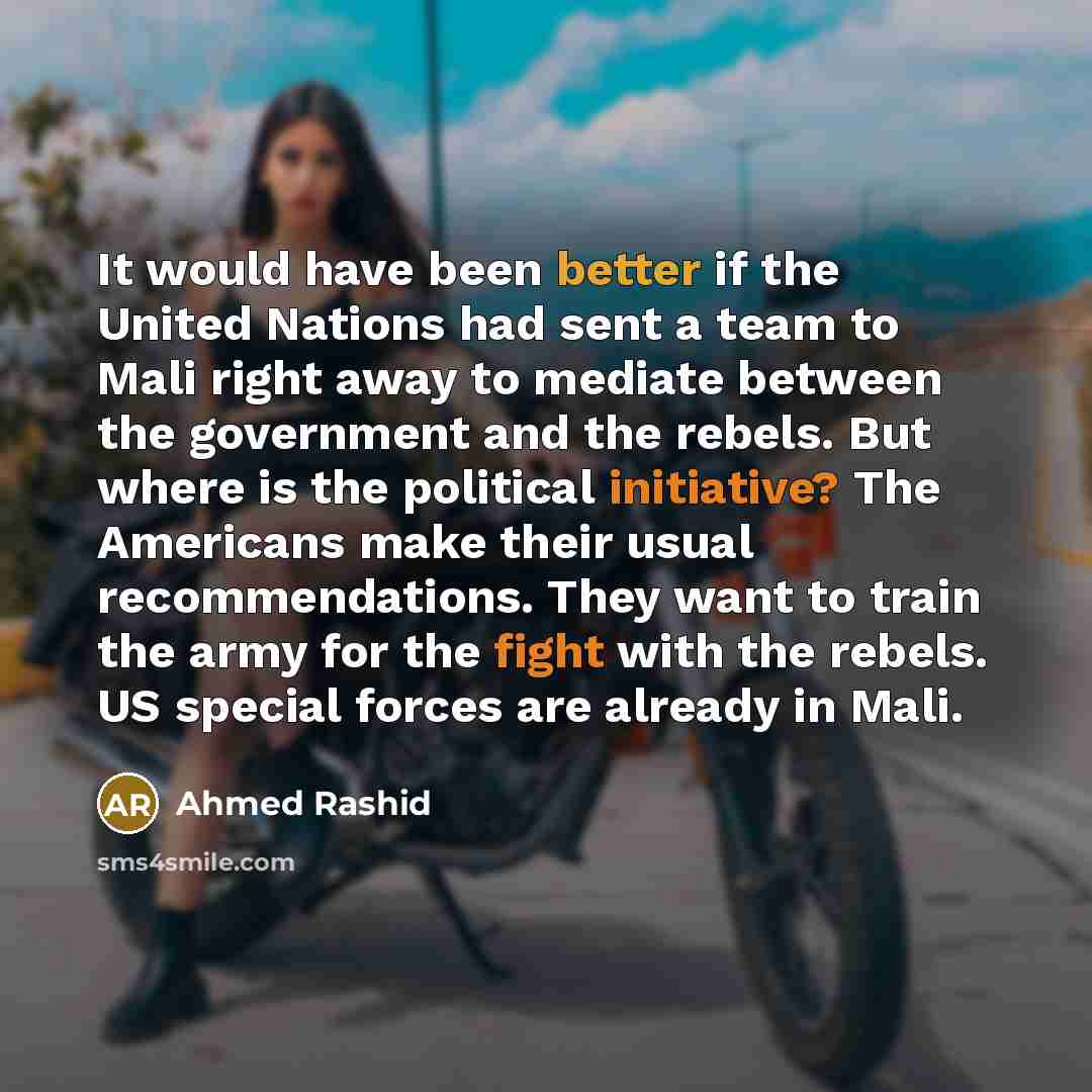 “It would have been better if the United Nations had sent a team to Mali right away to mediate between the government and the rebels. But where is the political initiative? The Americans make their usual recommendations. They want to train the army for the fight with the rebels. US special forces…” quote by Ahmed Rashid