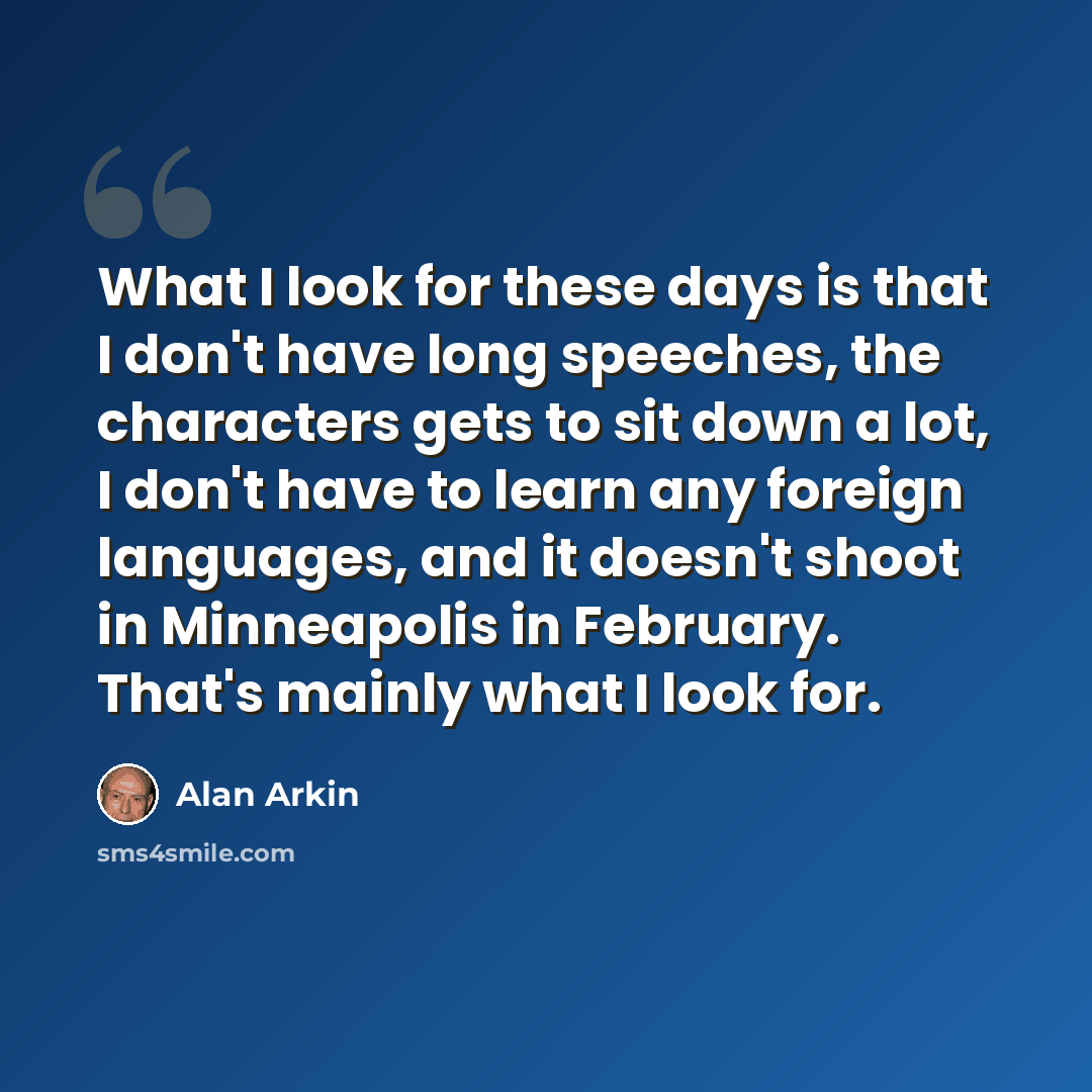 “What I look for these days is that I don't have long speeches, the characters gets to sit down a lot, I don't have to learn any foreign languages, and it doesn't shoot in Minneapolis in February. That's mainly what I look for.” quote by Alan Arkin