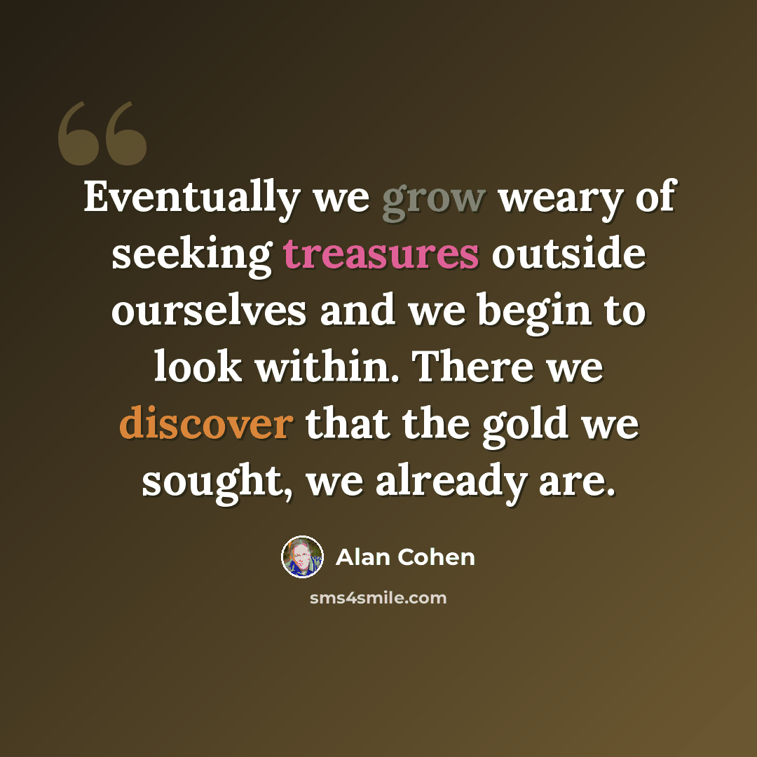 “Eventually we grow weary of seeking treasures outside ourselves and we begin to look within. There we discover that the gold we sought, we already are.” quote by Alan Cohen
