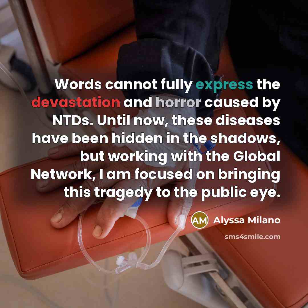 “Words cannot fully express the devastation and horror caused by NTDs. Until now, these diseases have been hidden in the shadows, but working with the Global Network, I am focused on bringing this tragedy to the public eye.” quote by Alyssa Milano