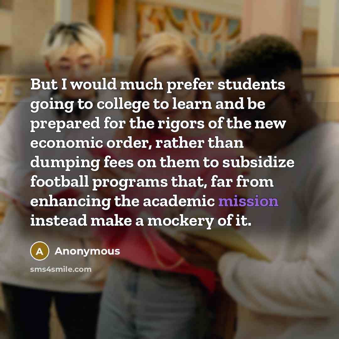 “But I would much prefer students going to college to learn and be prepared for the rigors of the new economic order, rather than dumping fees on them to subsidize football programs that, far from enhancing the academic mission instead make a mockery of it.” quote by Anonymous