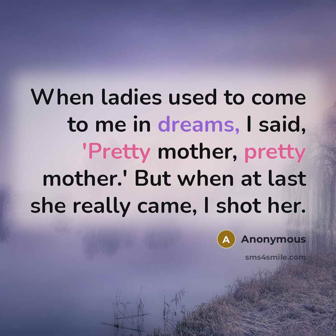 “When ladies used to come to me in dreams, I said, 'Pretty mother, pretty mother.' But when at last she really came, I shot her.” quote by Anonymous