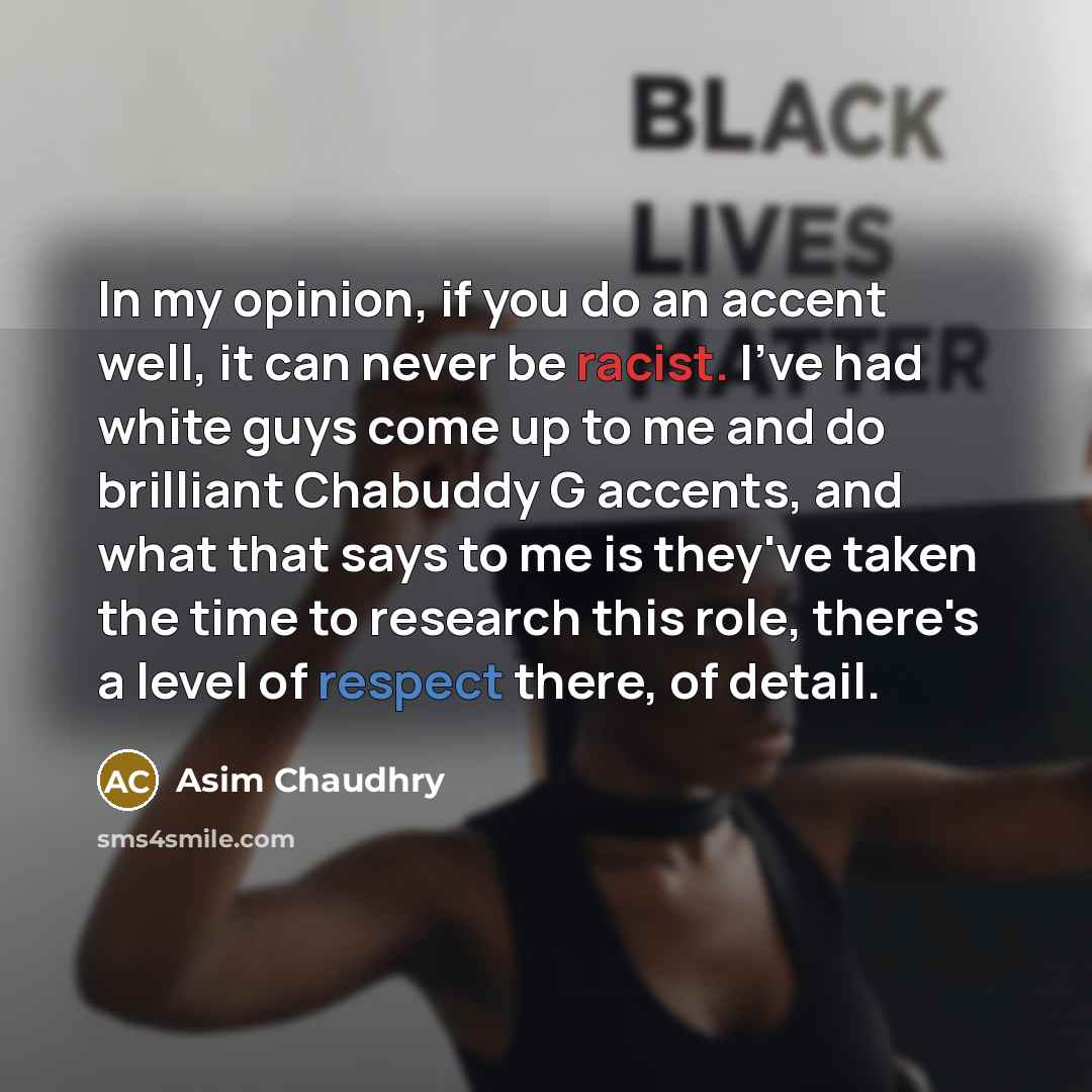 “In my opinion, if you do an accent well, it can never be racist. I've had white guys come up to me and do brilliant Chabuddy G accents, and what that says to me is they've taken the time to research this role, there's a level of respect there, of detail.” quote by Asim Chaudhry