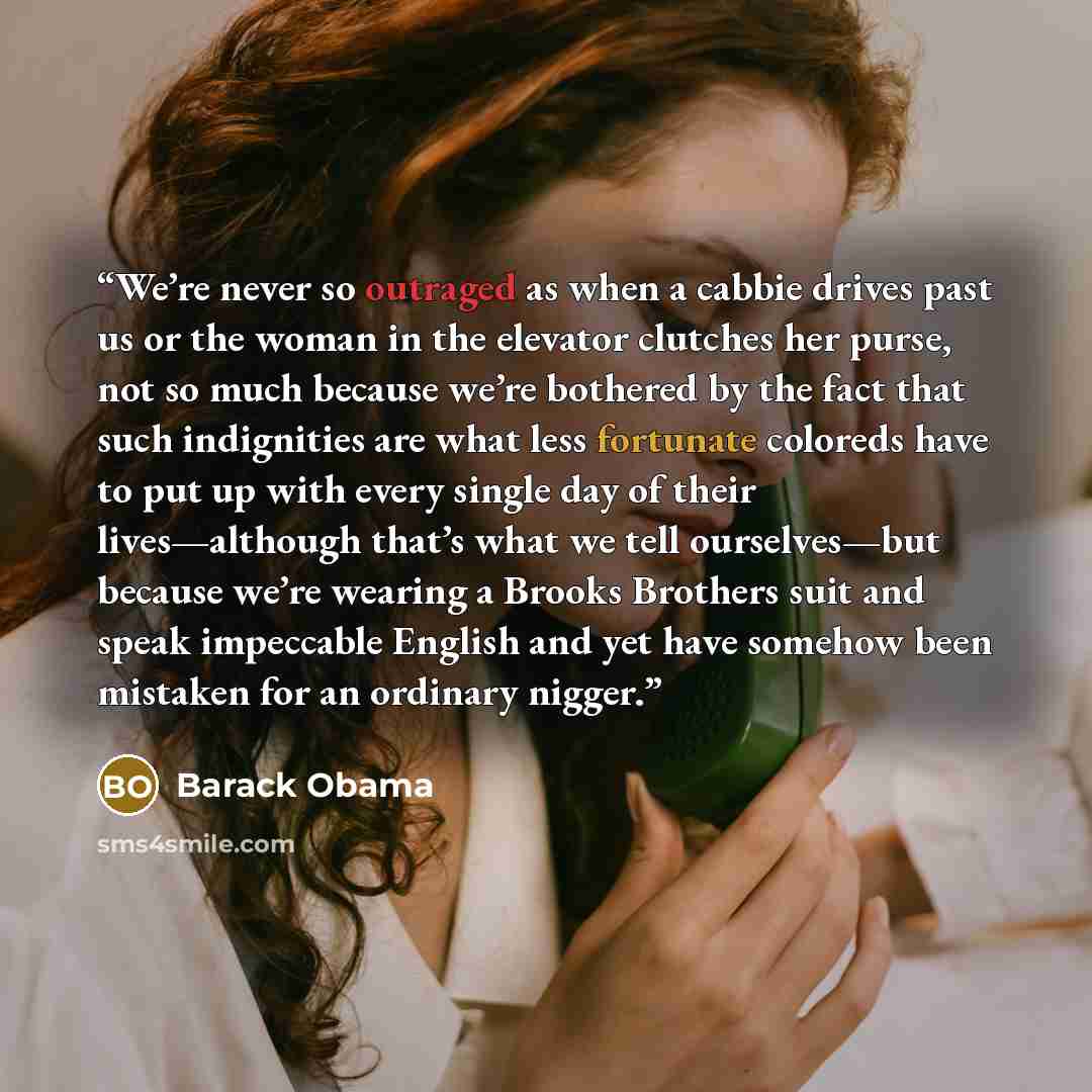 “We’re never so outraged as when a cabbie drives past us or the woman in the elevator clutches her purse, not so much because we’re bothered by the fact that such indignities are what less fortunate coloreds have to put up with every single day of their lives—although that’s what we tell…” quote by Barack Obama