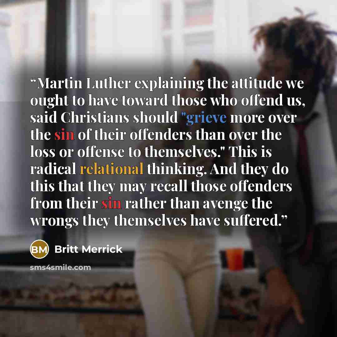 “Martin Luther explaining the attitude we ought to have toward those who offend us, said Christians should "grieve more over the sin of their offenders than over the loss or offense to themselves." This is radical relational thinking. And they do this that they may recall those offenders from their…” quote by Britt Merrick