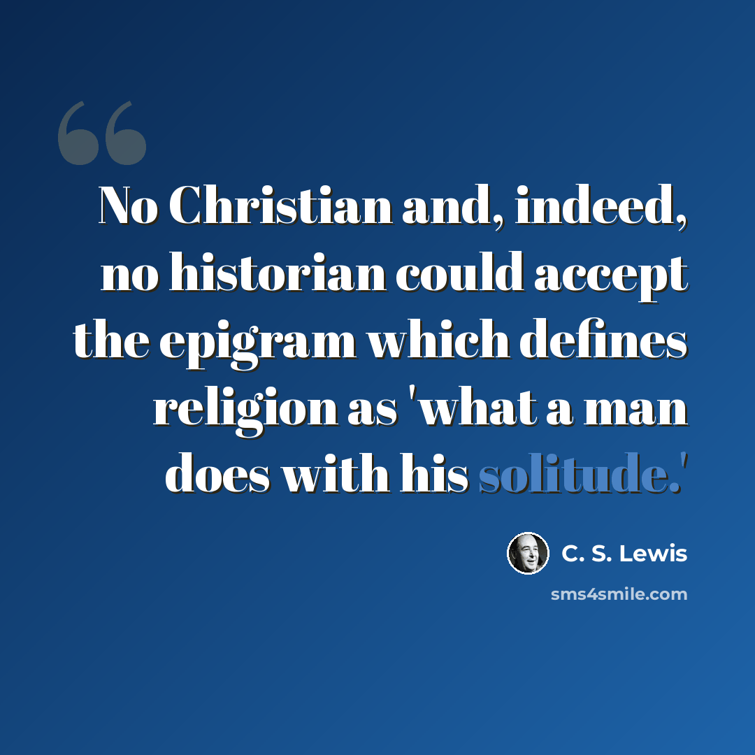 “No Christian and, indeed, no historian could accept the epigram which defines religion as 'what a man does with his solitude.'” quote by C. S. Lewis