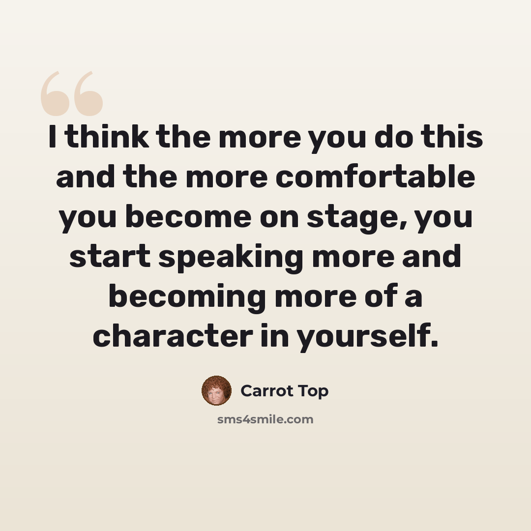 “I think the more you do this and the more comfortable you become on stage, you start speaking more and becoming more of a character in yourself.” quote by Carrot Top