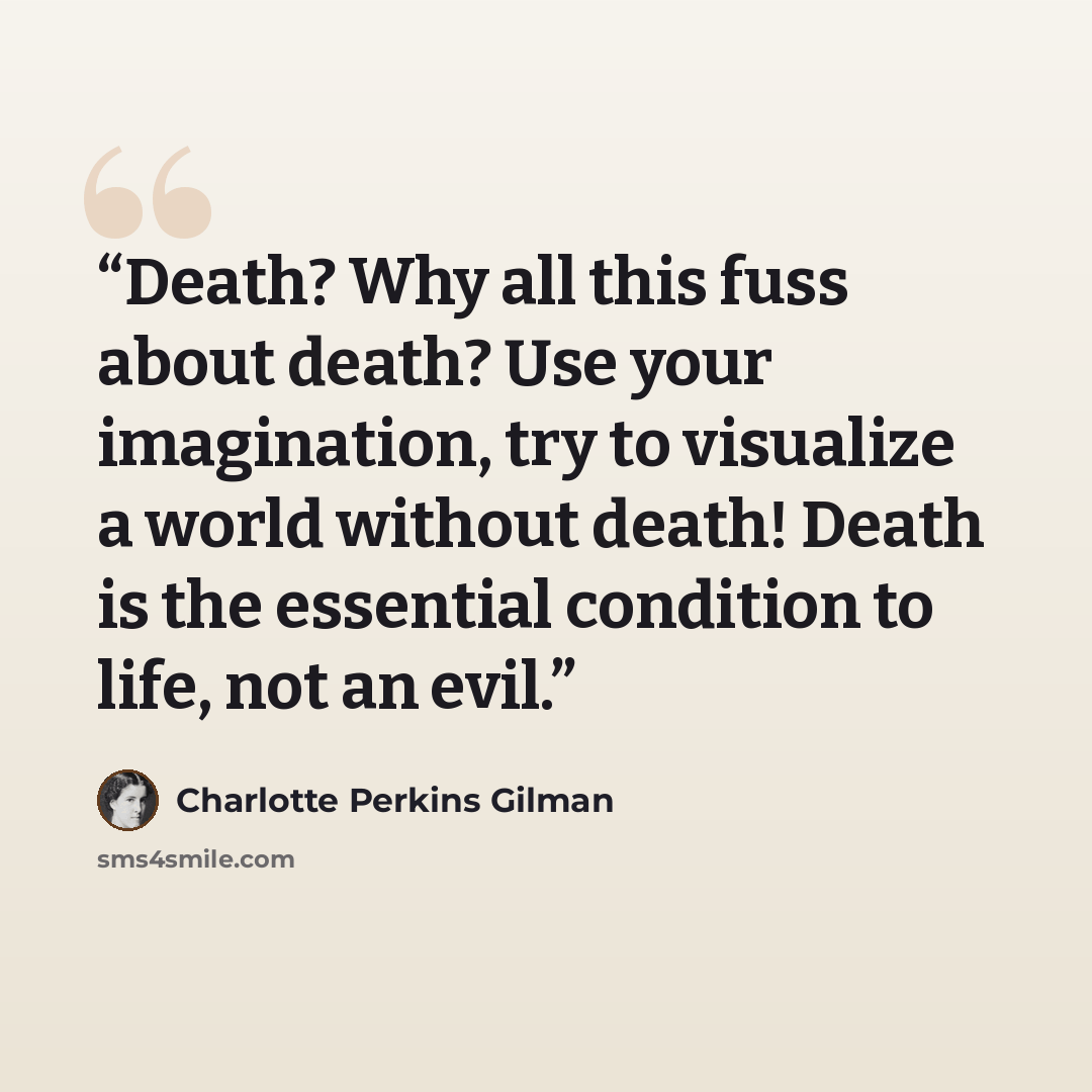 “Death? Why all this fuss about death? Use your imagination, try to visualize a world without death! Death is the essential condition to life, not an evil.” quote by Charlotte Perkins Gilman