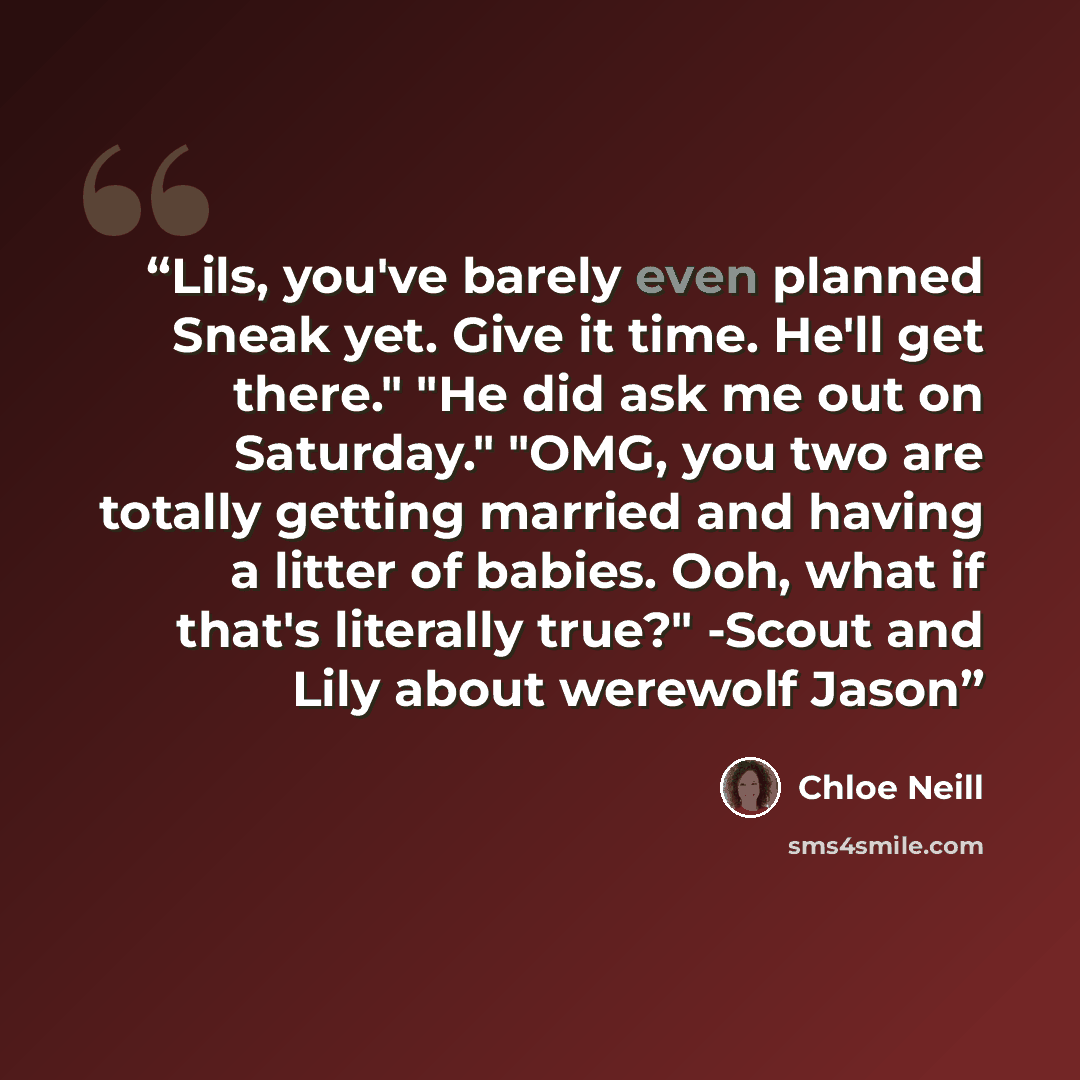 “Lils, you've barely even planned Sneak yet. Give it time. He'll get there." "He did ask me out on Saturday." "OMG, you two are totally getting married and having a litter of babies. Ooh, what if that's literally true?" -Scout and Lily about werewolf Jason” quote by Chloe Neill