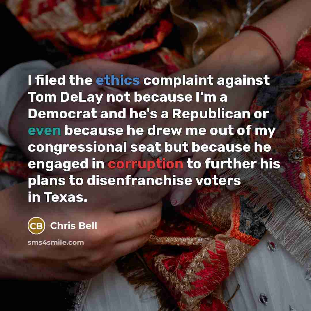 “I filed the ethics complaint against Tom DeLay not because I'm a Democrat and he's a Republican or even because he drew me out of my congressional seat but because he engaged in corruption to further his plans to disenfranchise voters in Texas.” quote by Chris Bell