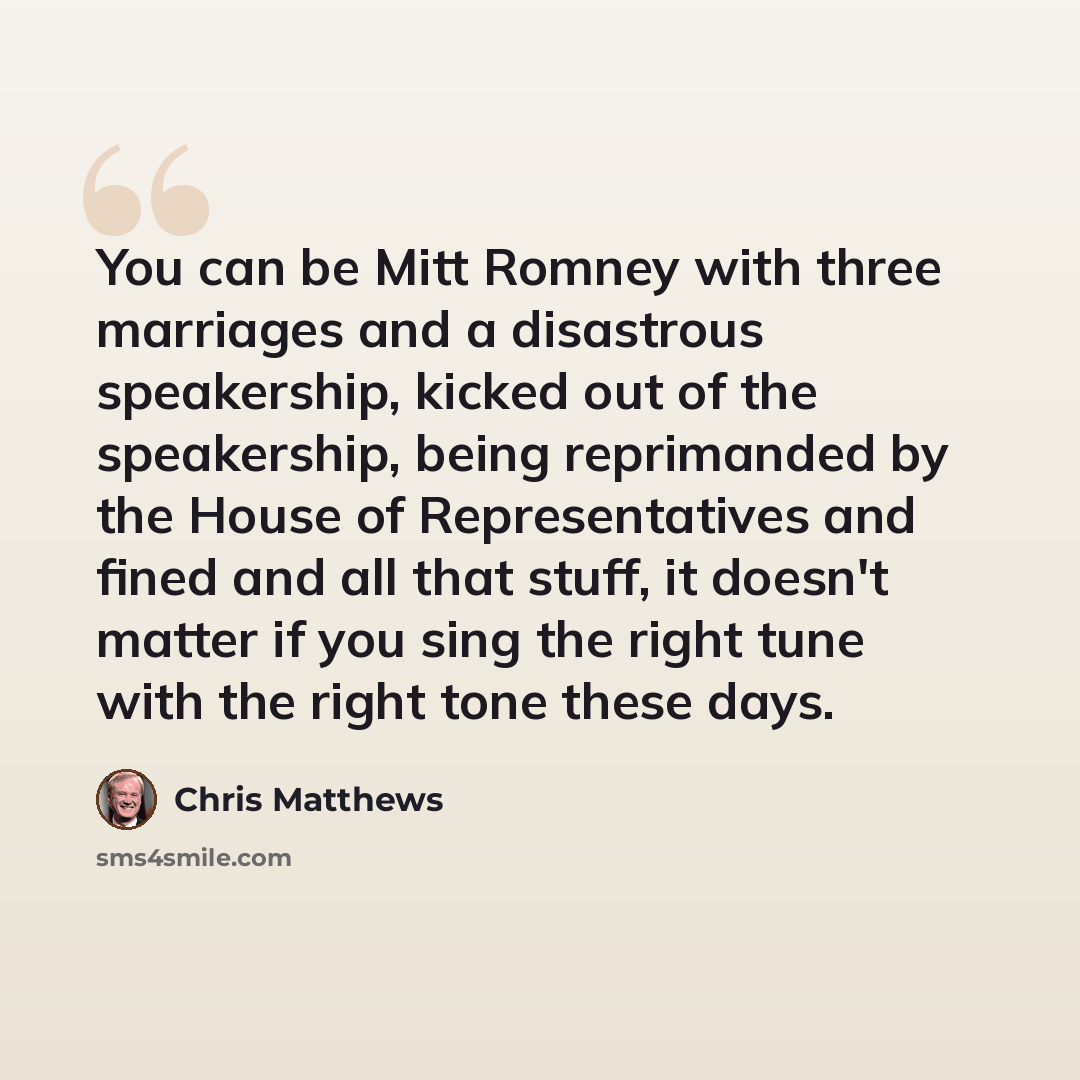 “You can be Mitt Romney with three marriages and a disastrous speakership, kicked out of the speakership, being reprimanded by the House of Representatives and fined and all that stuff, it doesn't matter if you sing the right tune with the right tone these days.” quote by Chris Matthews