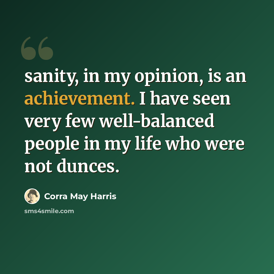 “sanity, in my opinion, is an achievement. I have seen very few well-balanced people in my life who were not dunces.” quote by Corra May Harris