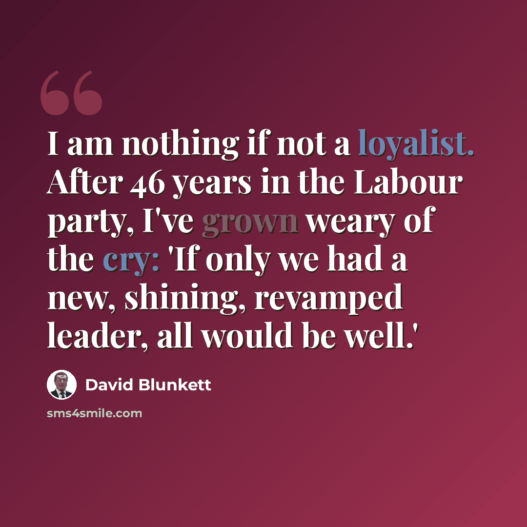 “I am nothing if not a loyalist. After 46 years in the Labour party, I've grown weary of the cry: 'If only we had a new, shining, revamped leader, all would be well.'” quote by David Blunkett