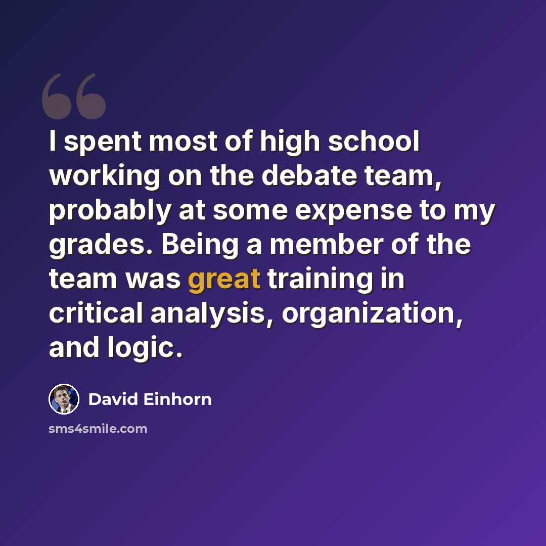 “I spent most of high school working on the debate team, probably at some expense to my grades. Being a member of the team was great training in critical analysis, organization, and logic.” quote by David Einhorn