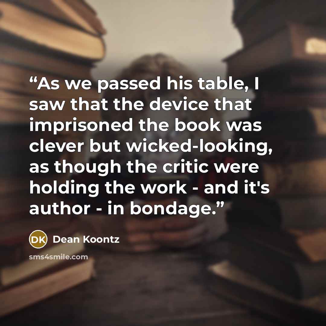 “As we passed his table, I saw that the device that imprisoned the book was clever but wicked-looking, as though the critic were holding the work - and it's author - in bondage.” quote by Dean Koontz
