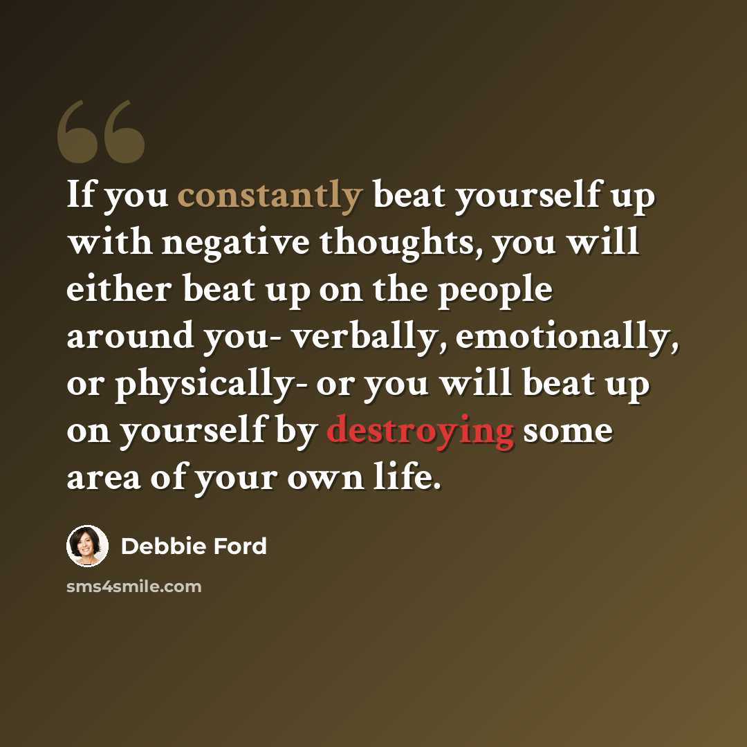 “If you constantly beat yourself up with negative thoughts, you will either beat up on the people around you- verbally, emotionally, or physically- or you will beat up on yourself by destroying some area of your own life.” quote by Debbie Ford