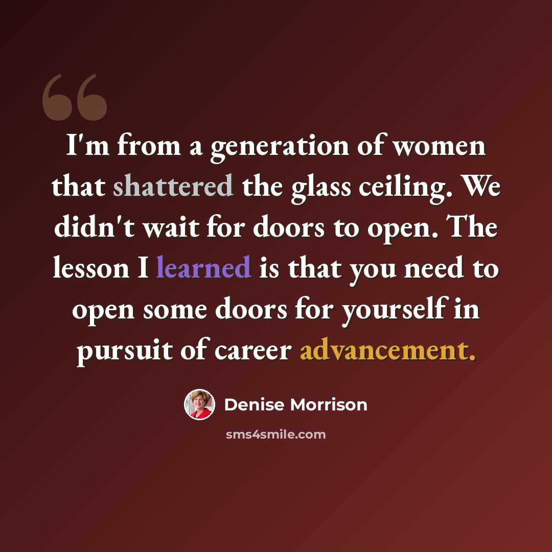 “I'm from a generation of women that shattered the glass ceiling. We didn't wait for doors to open. The lesson I learned is that you need to open some doors for yourself in pursuit of career advancement.” quote by Denise Morrison