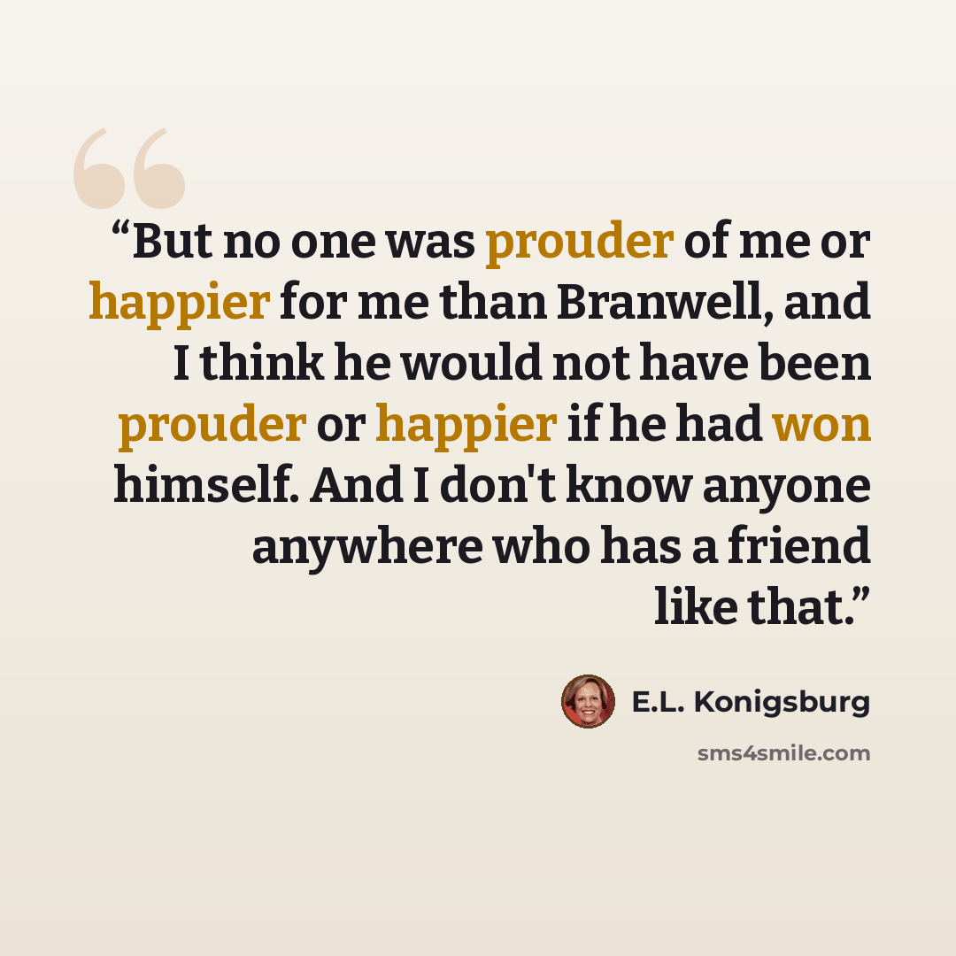 “But no one was prouder of me or happier for me than Branwell, and I think he would not have been prouder or happier if he had won himself. And I don't know anyone anywhere who has a friend like that.” quote by E.L. Konigsburg