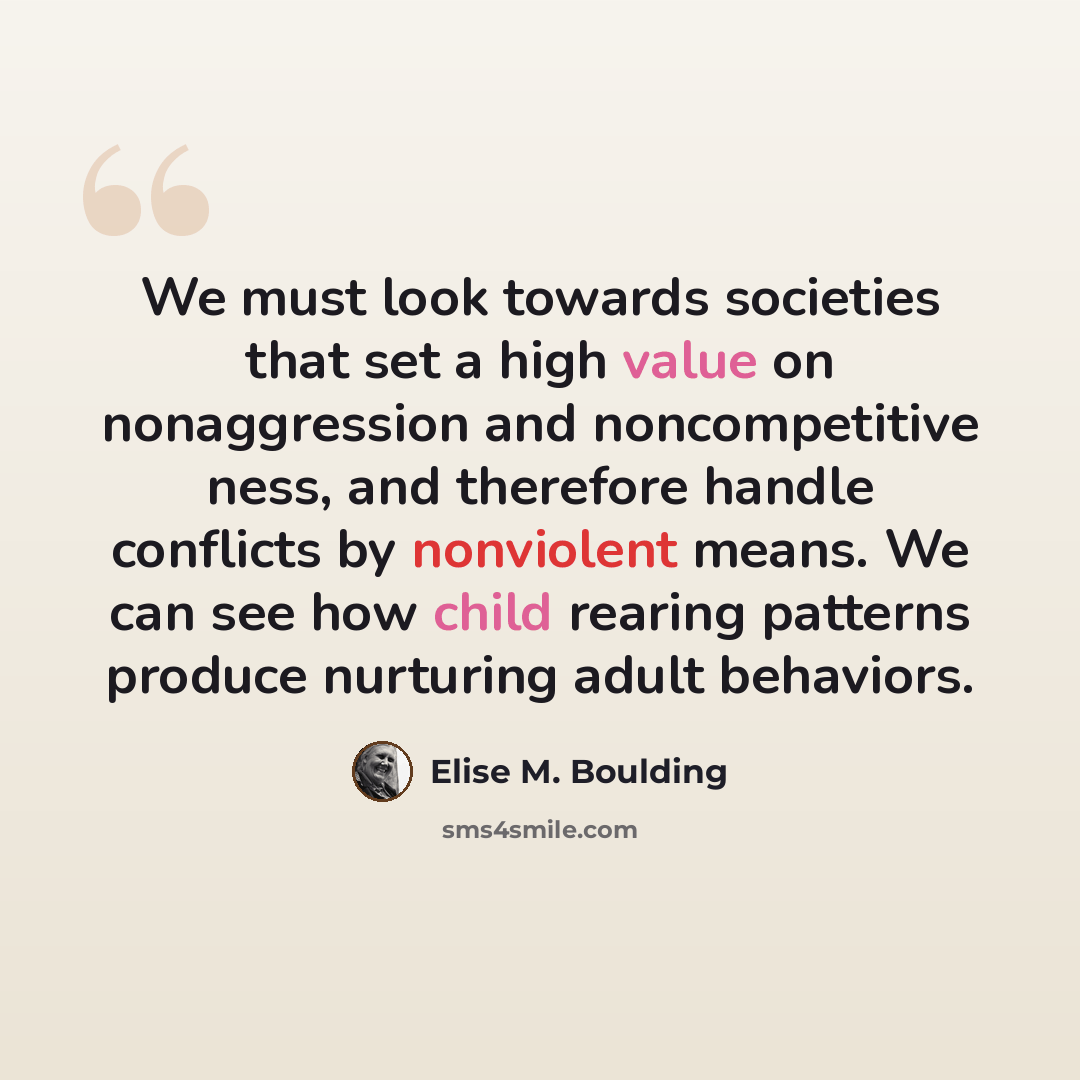 “We must look towards societies that set a high value on nonaggression and noncompetitive ness, and therefore handle conflicts by nonviolent means. We can see how child rearing patterns produce nurturing adult behaviors.” quote by Elise M. Boulding