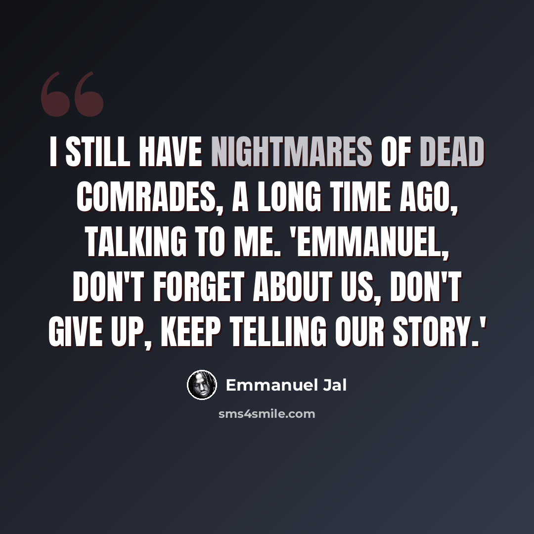 “I still have nightmares of dead comrades, a long time ago, talking to me. 'Emmanuel, don't forget about us, don't give up, keep telling our story.'” quote by Emmanuel Jal