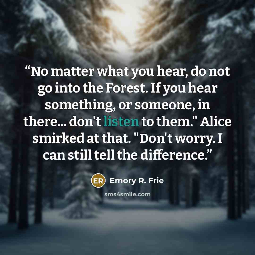 “No matter what you hear, do not go into the Forest. If you hear something, or someone, in there... don't listen to them." Alice smirked at that. "Don't worry. I can still tell the difference.” quote by Emory R. Frie