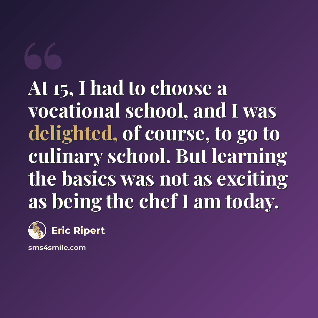 “At 15, I had to choose a vocational school, and I was delighted, of course, to go to culinary school. But learning the basics was not as exciting as being the chef I am today.” quote by Eric Ripert