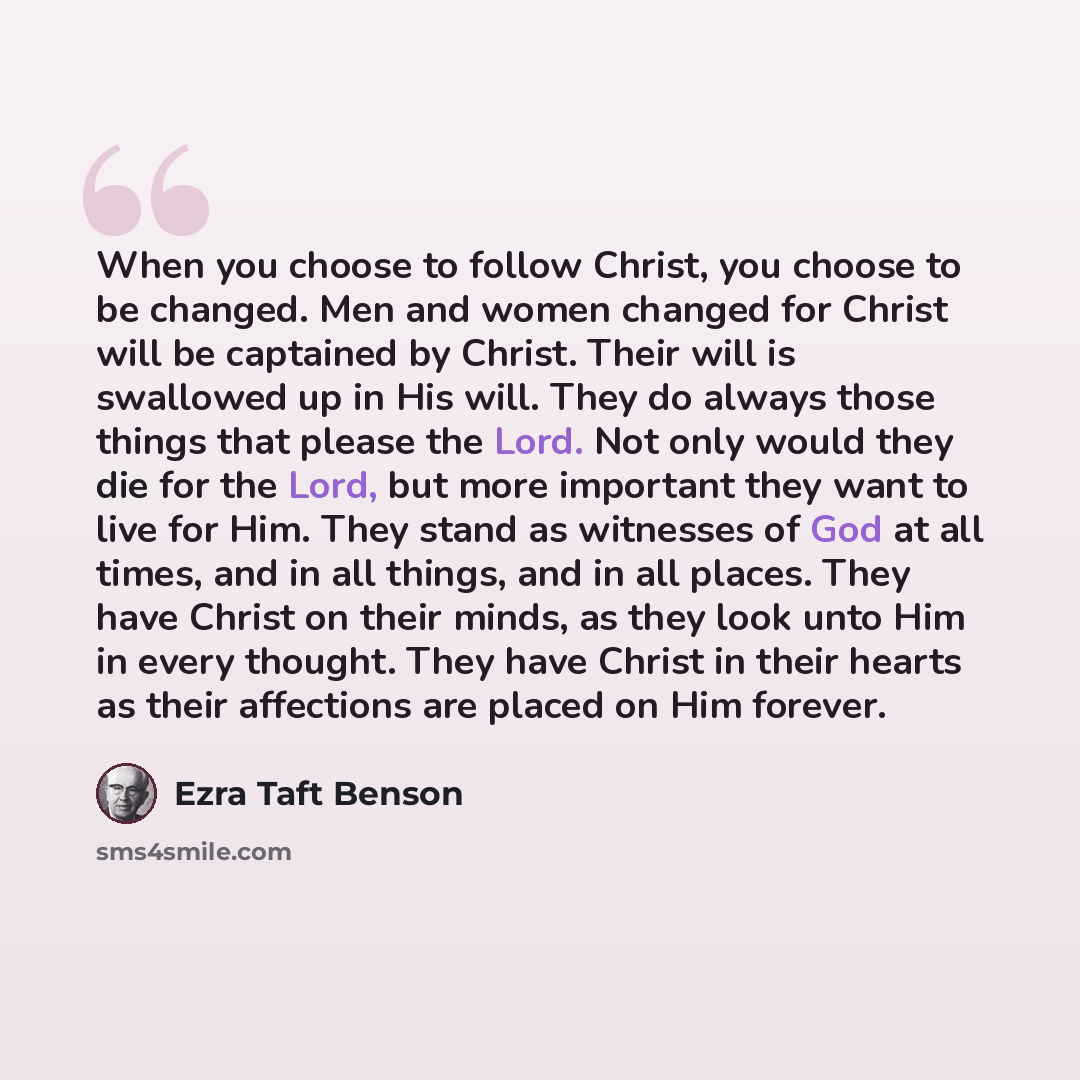“When you choose to follow Christ, you choose to be changed. Men and women changed for Christ will be captained by Christ. Their will is swallowed up in His will. They do always those things that please the Lord. Not only would they die for the Lord, but more important they want to live for Him…” quote by Ezra Taft Benson
