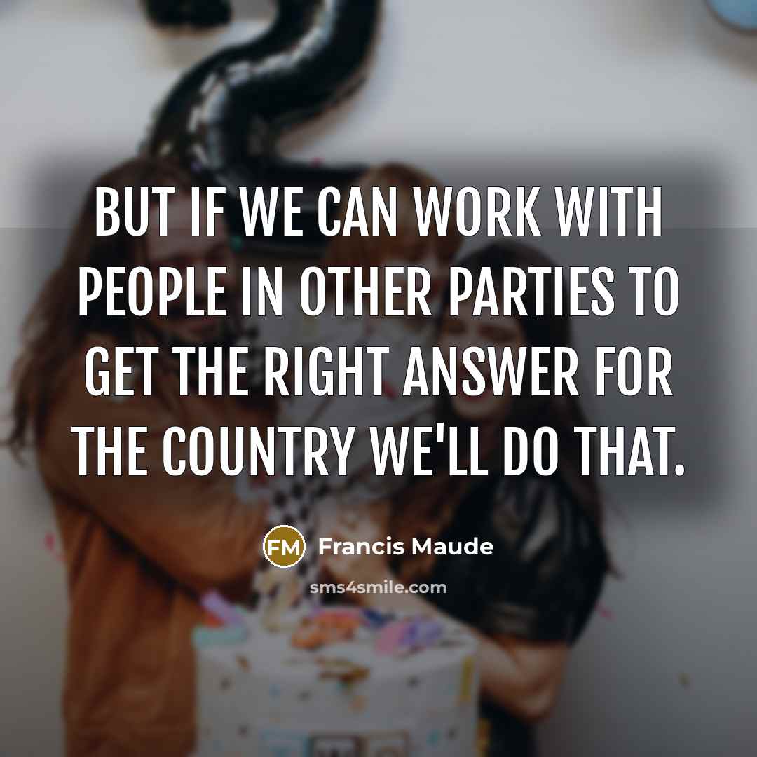“But if we can work with people in other parties to get the right answer for the country we'll do that.” quote by Francis Maude