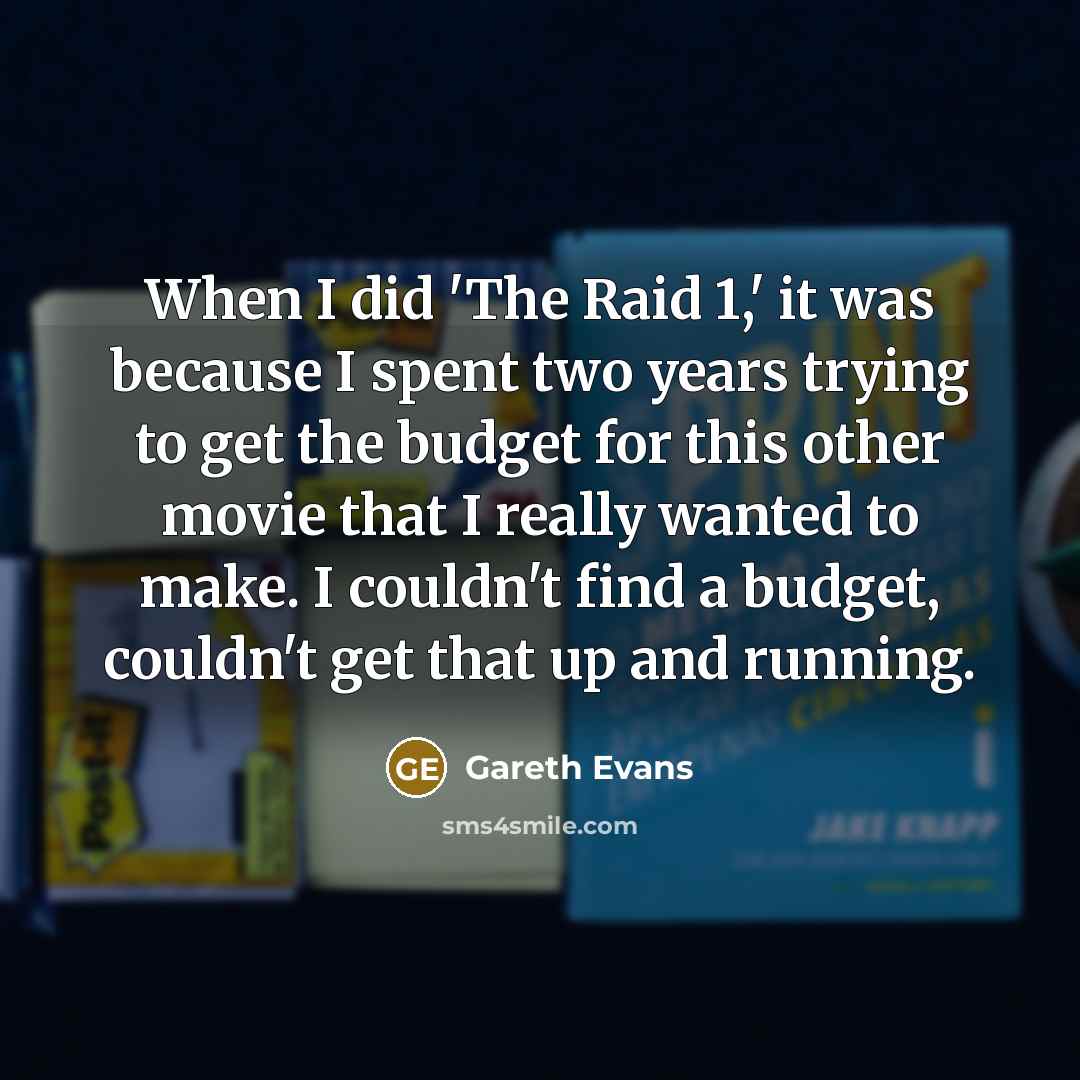 “When I did 'The Raid 1,' it was because I spent two years trying to get the budget for this other movie that I really wanted to make. I couldn't find a budget, couldn't get that up and running.” quote by Gareth Evans