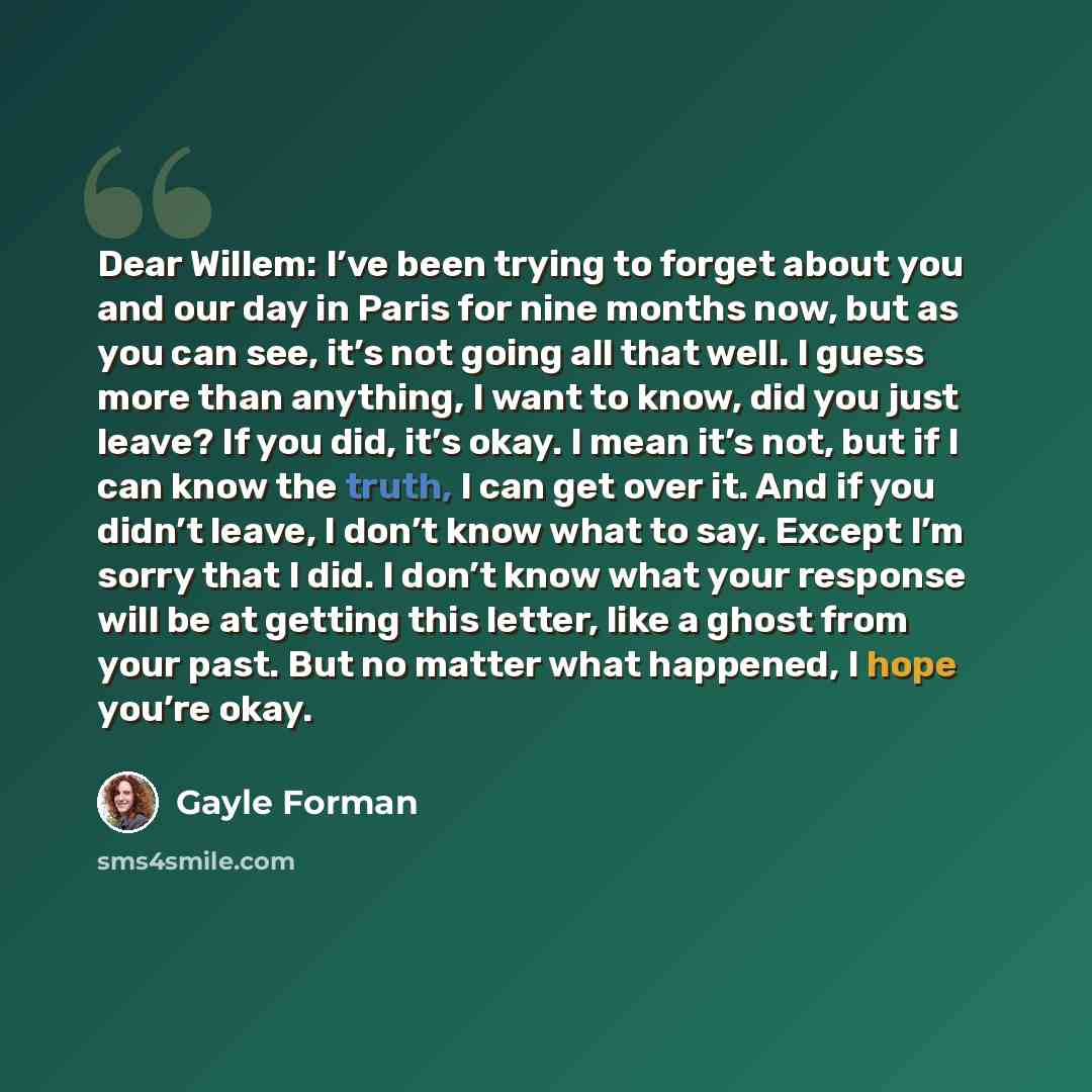 “Dear Willem: I’ve been trying to forget about you and our day in Paris for nine months now, but as you can see, it’s not going all that well. I guess more than anything, I want to know, did you just leave? If you did, it’s okay. I mean it’s not, but if I can know the truth, I can get over it. And…” quote by Gayle Forman