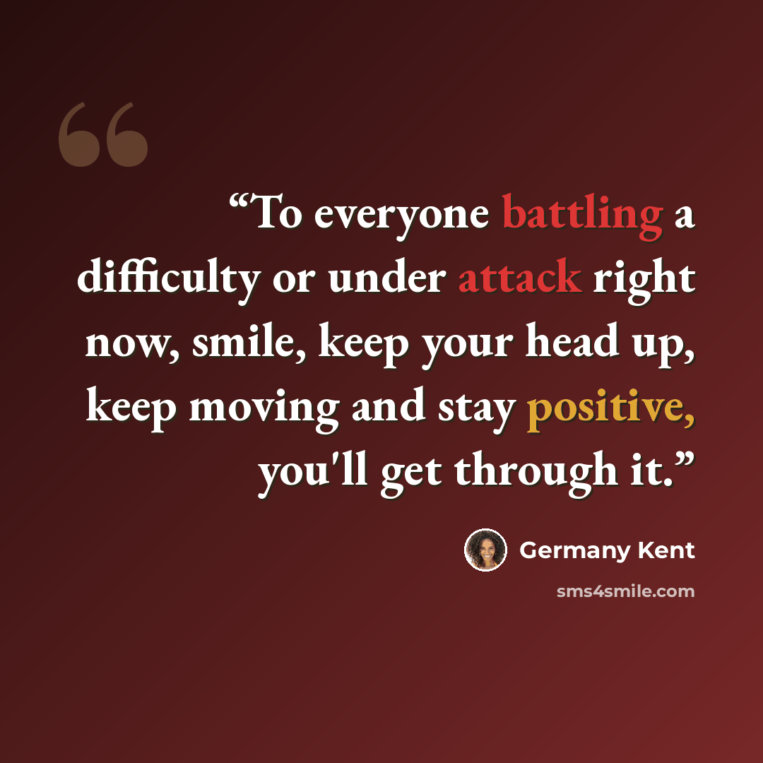 “To everyone battling a difficulty or under attack right now, smile, keep your head up, keep moving and stay positive, you'll get through it.” quote by Germany Kent