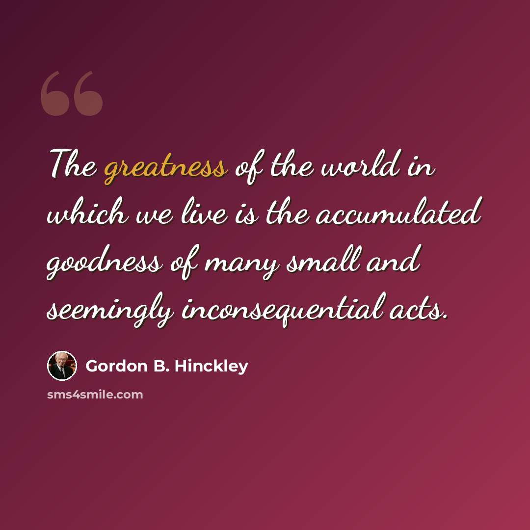 “The greatness of the world in which we live is the accumulated goodness of many small and seemingly inconsequential acts.” quote by Gordon B. Hinckley