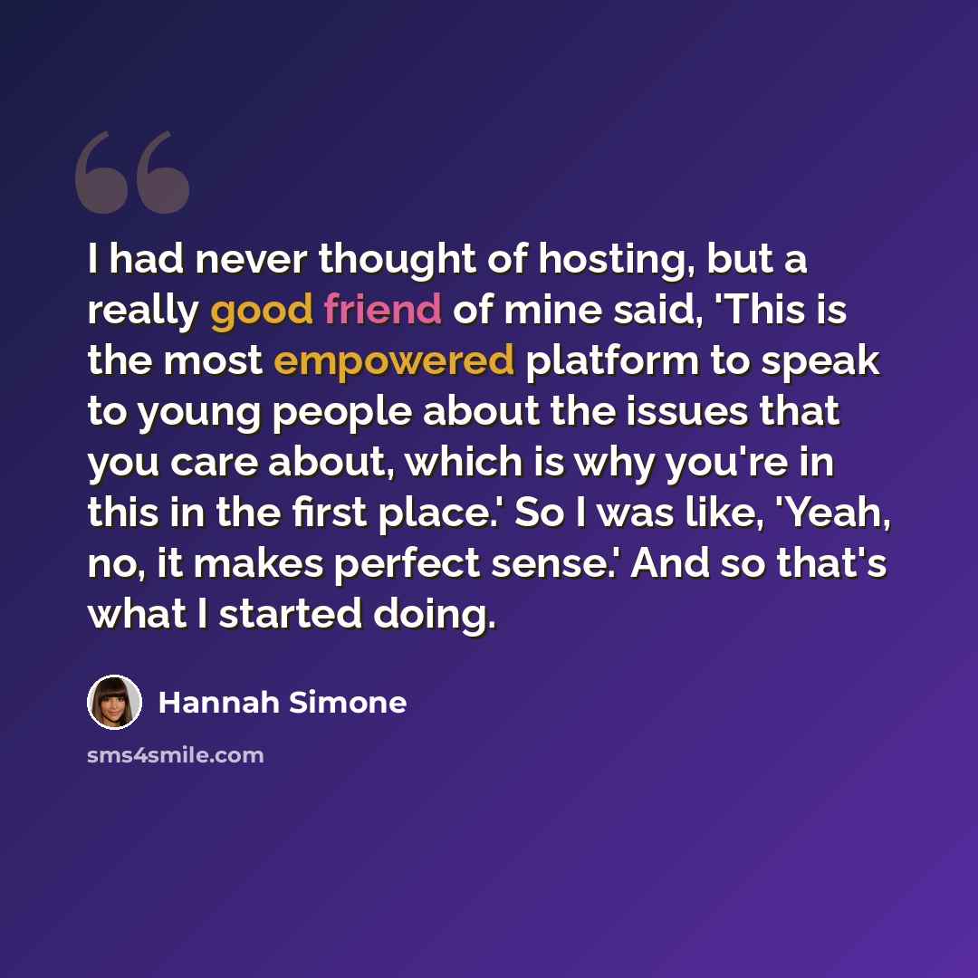 “I had never thought of hosting, but a really good friend of mine said, 'This is the most empowered platform to speak to young people about the issues that you care about, which is why you're in this in the first place.' So I was like, 'Yeah, no, it makes perfect sense.' And so that's what I…” quote by Hannah Simone