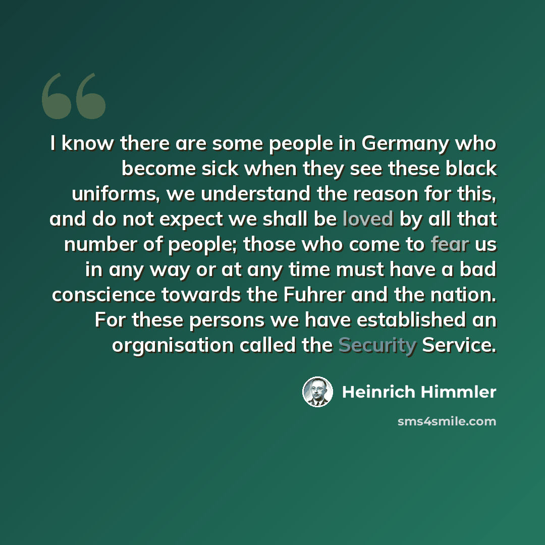 “I know there are some people in Germany who become sick when they see these black uniforms, we understand the reason for this, and do not expect we shall be loved by all that number of people; those who come to fear us in any way or at any time must have a bad conscience towards the Fuhrer and the…” quote by Heinrich Himmler