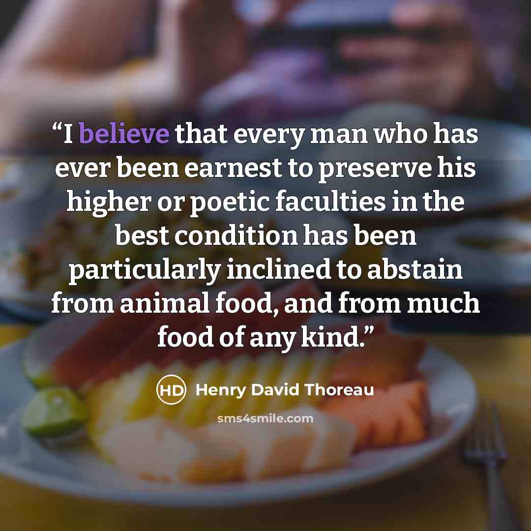 “I believe that every man who has ever been earnest to preserve his higher or poetic faculties in the best condition has been particularly inclined to abstain from animal food, and from much food of any kind.” quote by Henry David Thoreau