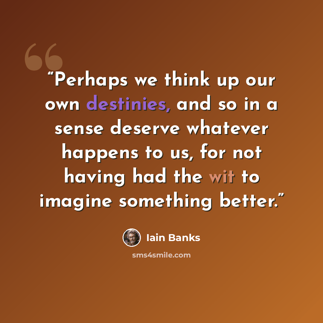 “Perhaps we think up our own destinies, and so in a sense deserve whatever happens to us, for not having had the wit to imagine something better.” quote by Iain Banks